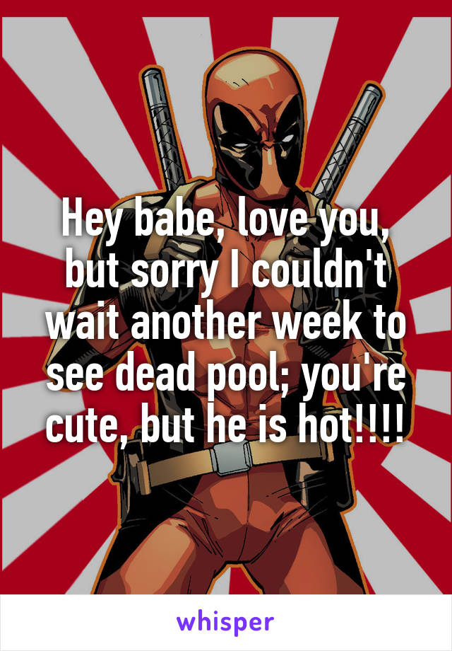 Hey babe, love you, but sorry I couldn't wait another week to see dead pool; you're cute, but he is hot!!!!