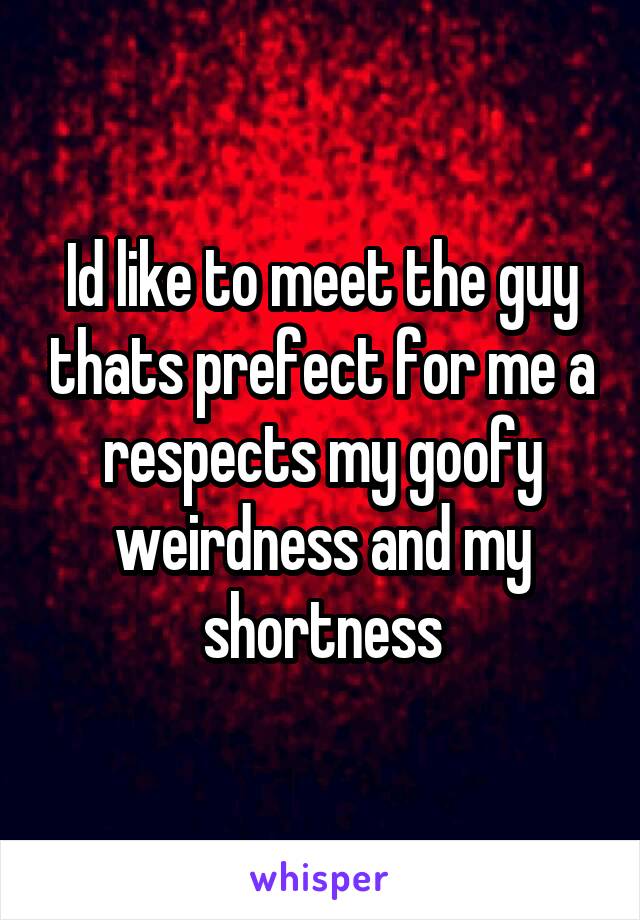 Id like to meet the guy thats prefect for me a respects my goofy weirdness and my shortness
