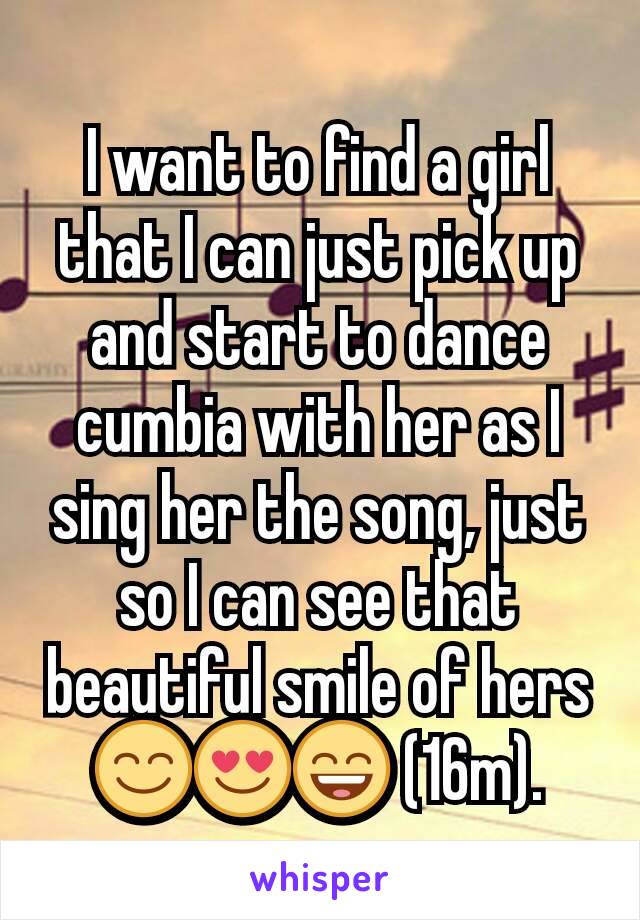 I want to find a girl that I can just pick up and start to dance cumbia with her as I sing her the song, just so I can see that beautiful smile of hers 😊😍😄 (16m).