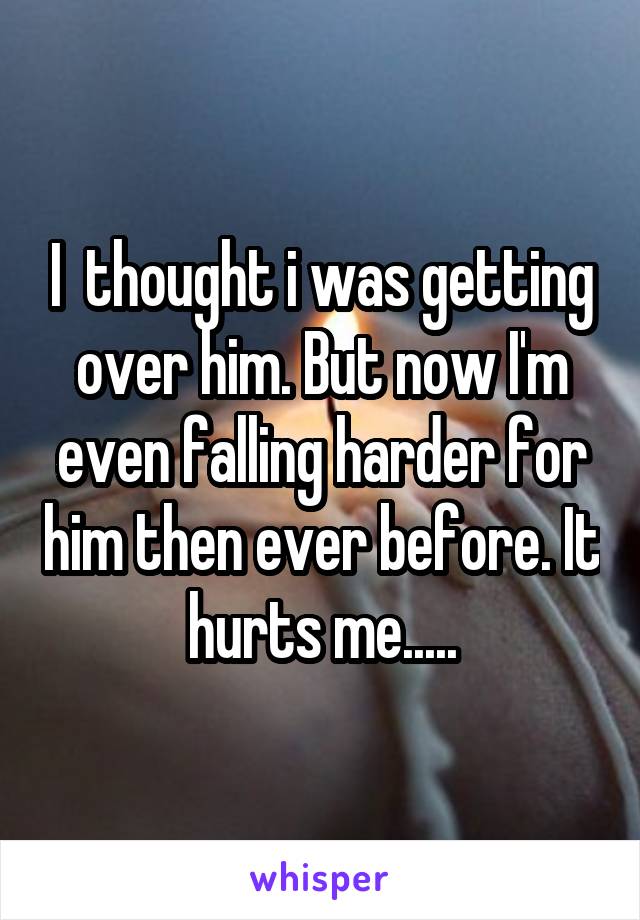 I  thought i was getting over him. But now I'm even falling harder for him then ever before. It hurts me.....