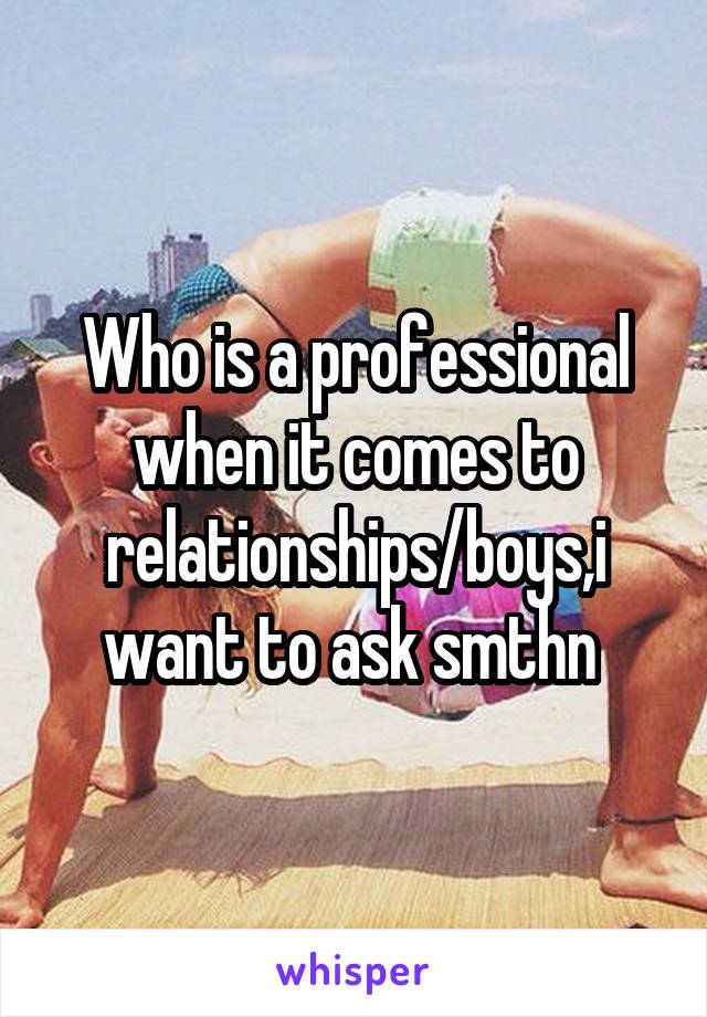 Who is a professional when it comes to relationships/boys,i want to ask smthn 