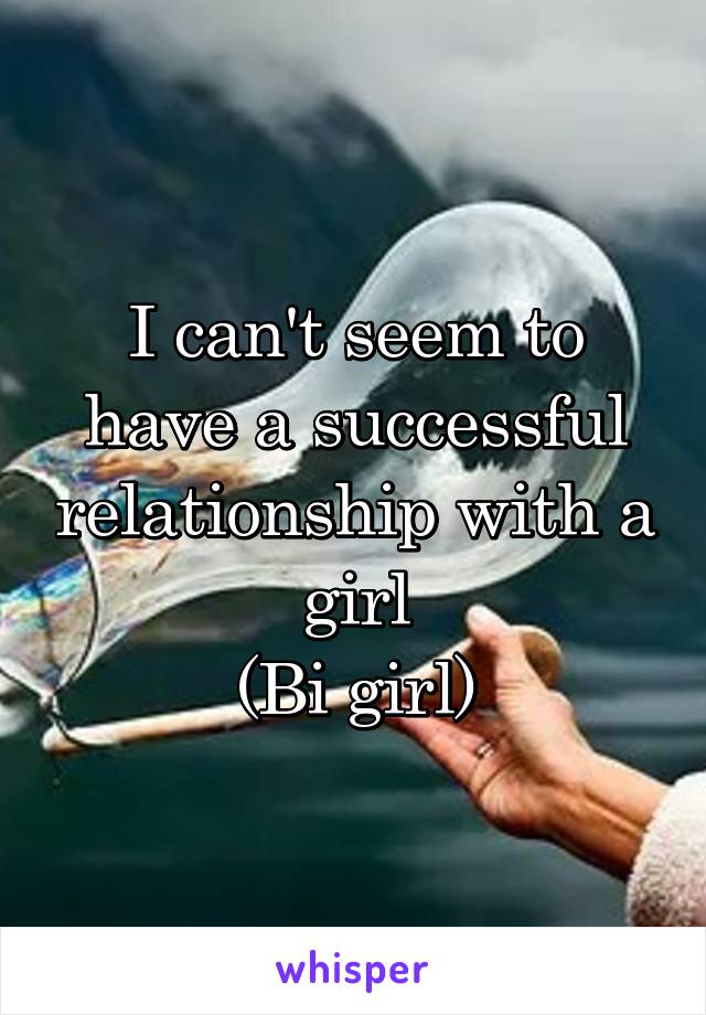 I can't seem to have a successful relationship with a girl
(Bi girl)