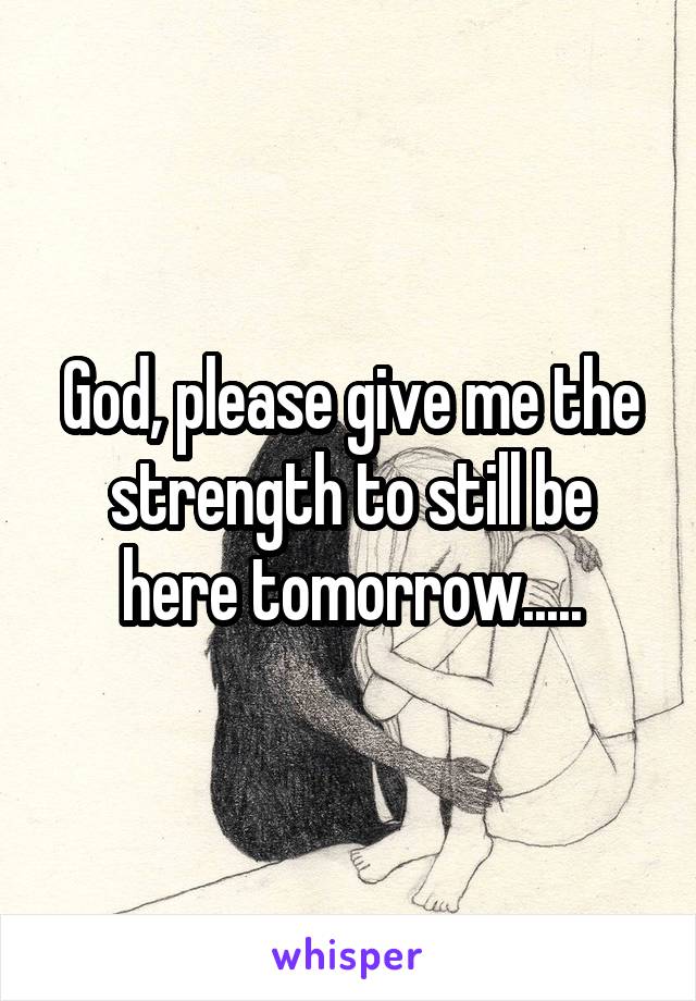 God, please give me the strength to still be here tomorrow.....