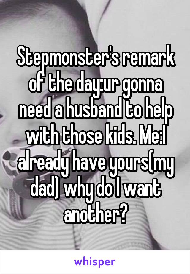 Stepmonster's remark of the day:ur gonna need a husband to help with those kids. Me:I already have yours(my dad) why do I want another?
