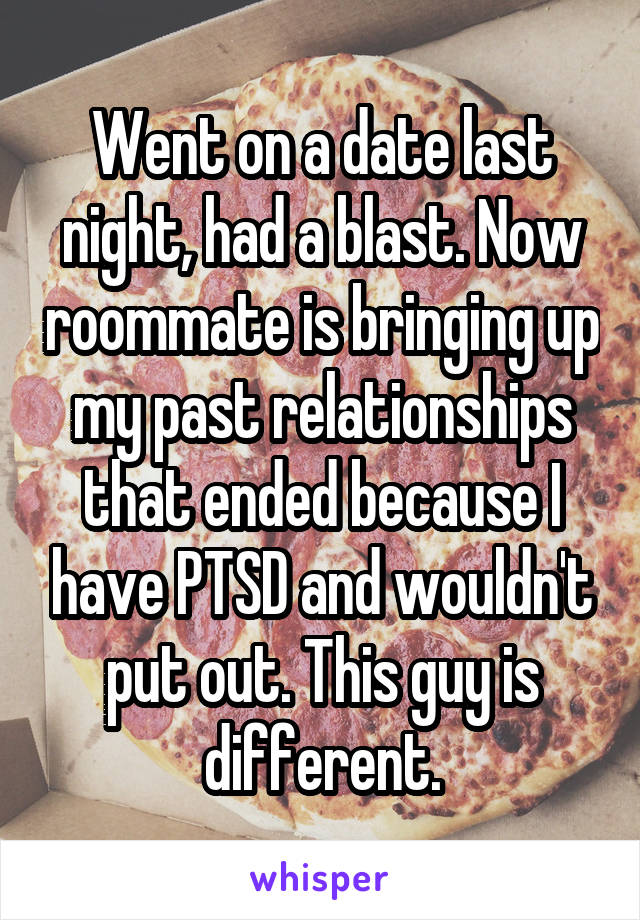 Went on a date last night, had a blast. Now roommate is bringing up my past relationships that ended because I have PTSD and wouldn't put out. This guy is different.