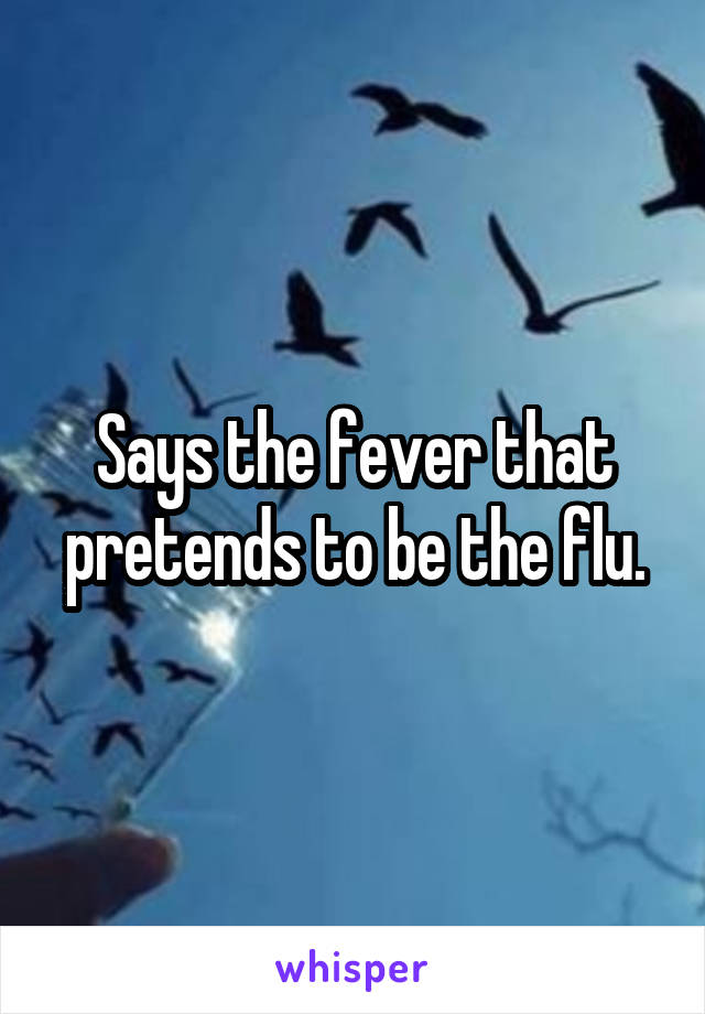 Says the fever that pretends to be the flu.