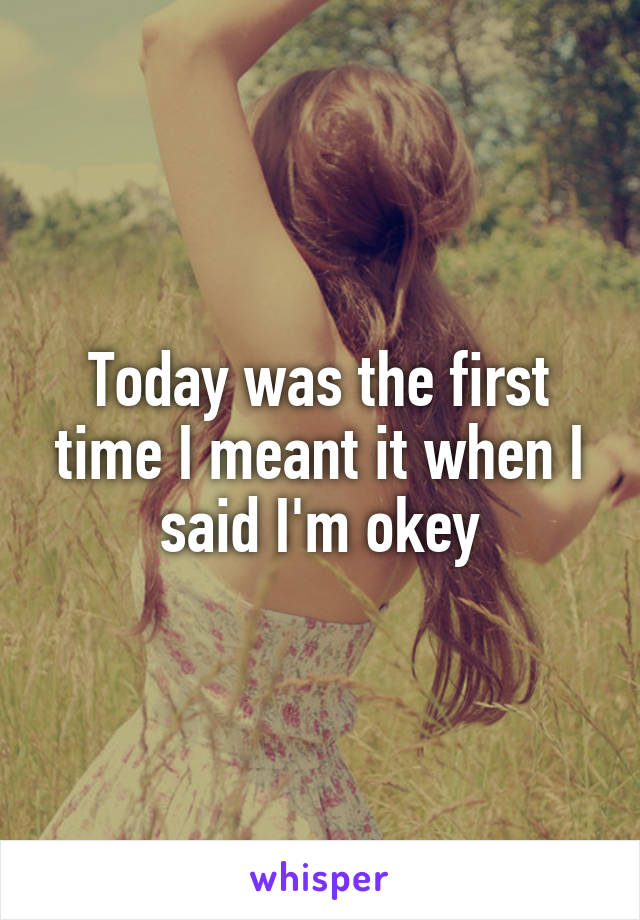 Today was the first time I meant it when I said I'm okey