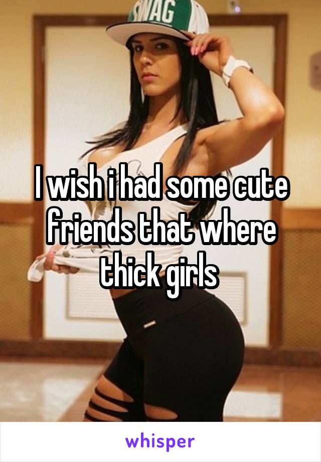 I wish i had some cute friends that where thick girls 