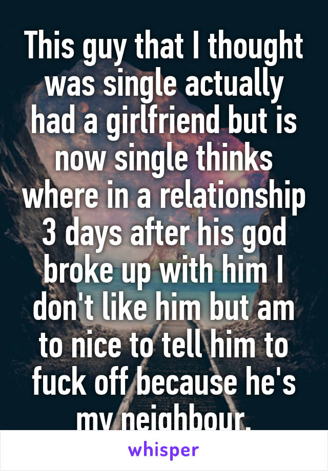 This guy that I thought was single actually had a girlfriend but is now single thinks where in a relationship 3 days after his god broke up with him I don't like him but am to nice to tell him to fuck off because he's my neighbour.