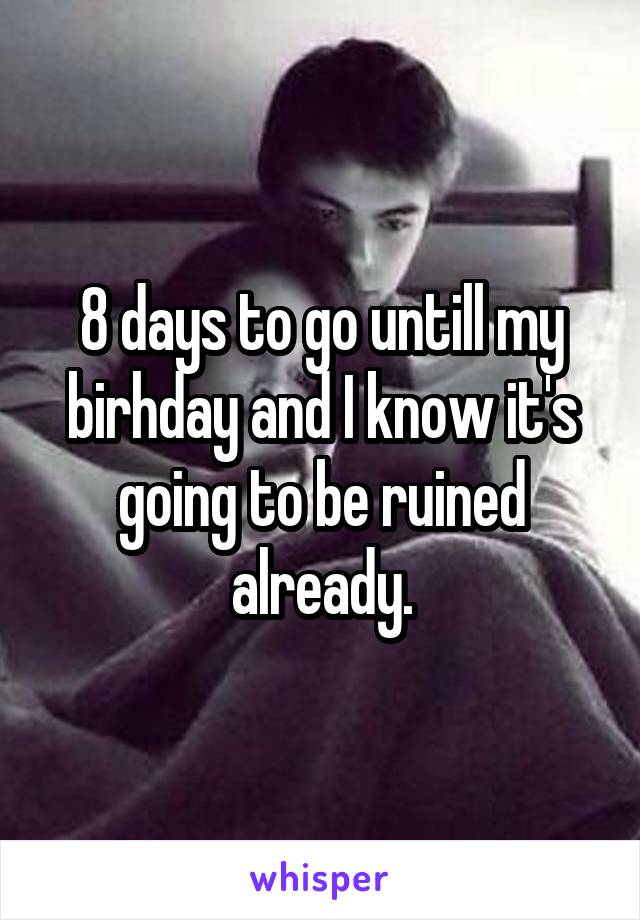 8 days to go untill my birhday and I know it's going to be ruined already.