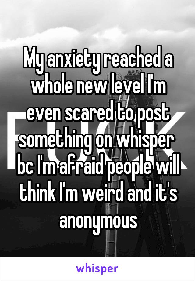 My anxiety reached a whole new level I'm even scared to post something on whisper  bc I'm afraid people will think I'm weird and it's anonymous