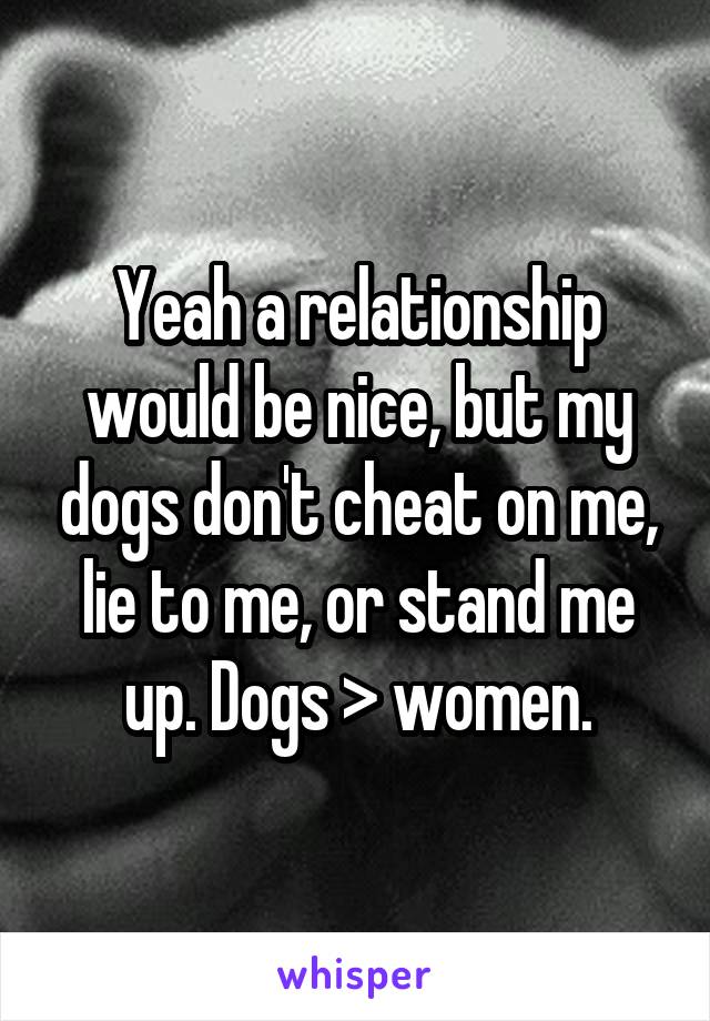 Yeah a relationship would be nice, but my dogs don't cheat on me, lie to me, or stand me up. Dogs > women.