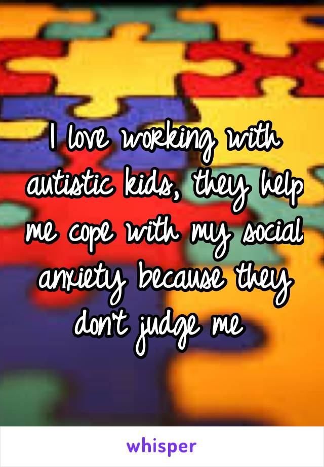 I love working with autistic kids, they help me cope with my social anxiety because they don't judge me 
