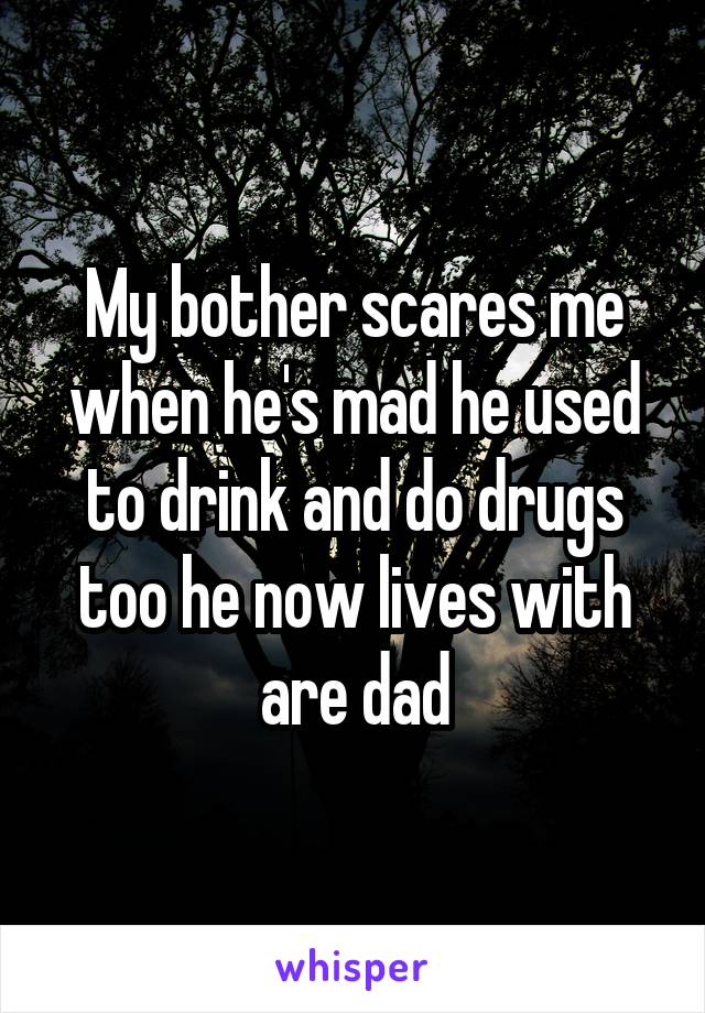 My bother scares me when he's mad he used to drink and do drugs too he now lives with are dad