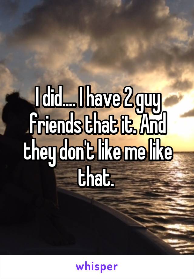 I did.... I have 2 guy friends that it. And they don't like me like that. 