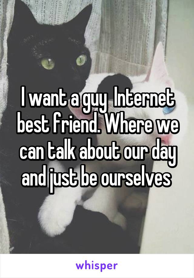 I want a guy  Internet best friend. Where we can talk about our day and just be ourselves 
