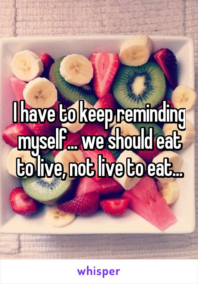 I have to keep reminding myself... we should eat to live, not live to eat...