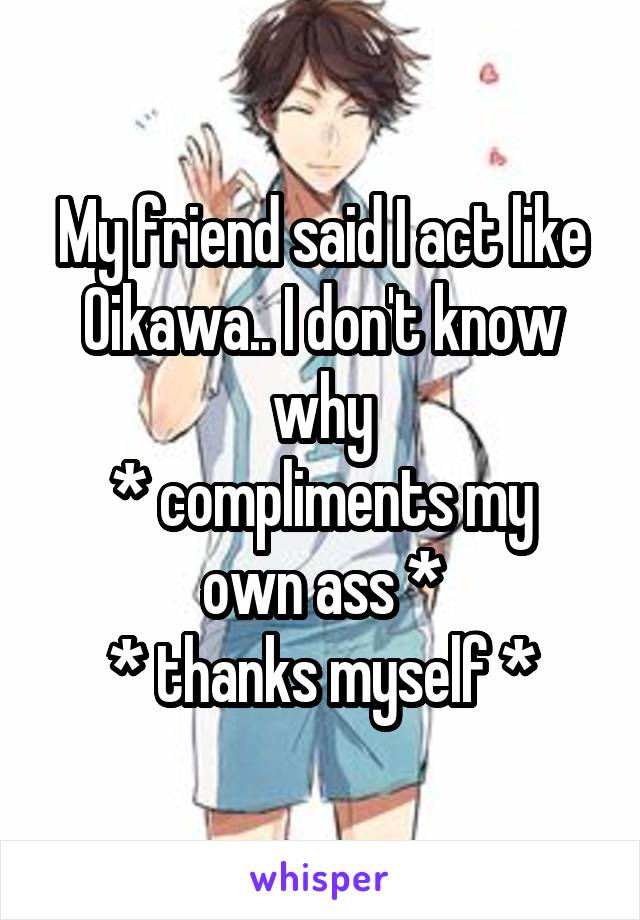 My friend said I act like Oikawa.. I don't know why
* compliments my own ass *
* thanks myself *