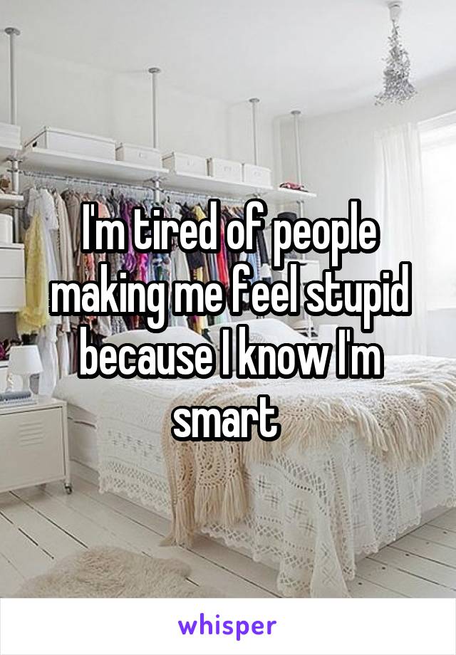 I'm tired of people making me feel stupid because I know I'm smart 
