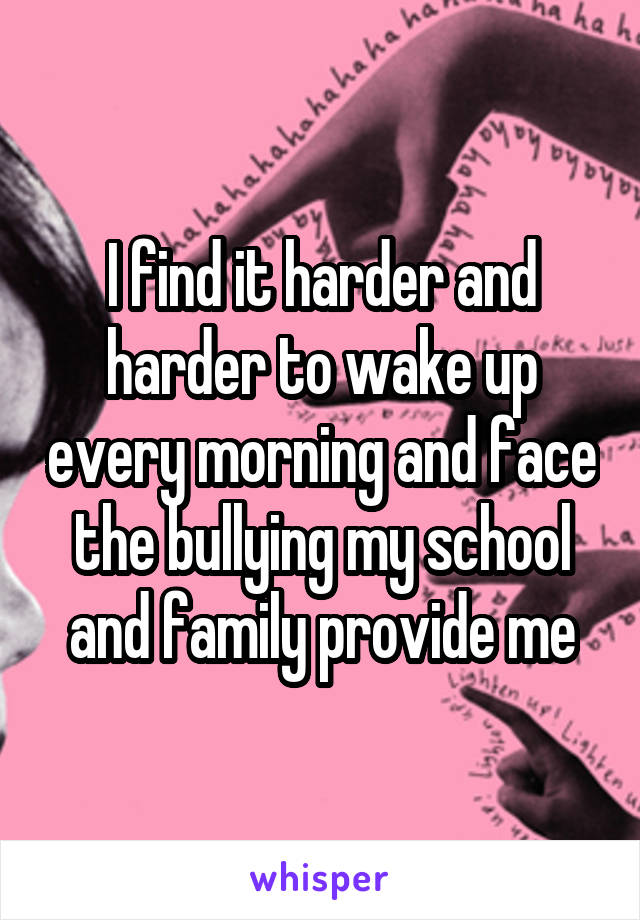 I find it harder and harder to wake up every morning and face the bullying my school and family provide me