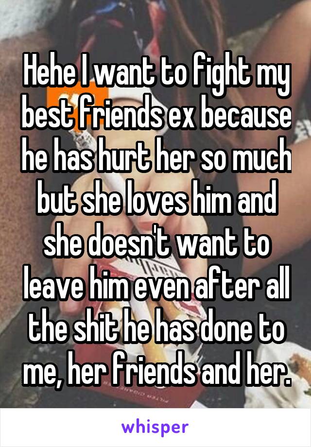 Hehe I want to fight my best friends ex because he has hurt her so much but she loves him and she doesn't want to leave him even after all the shit he has done to me, her friends and her.