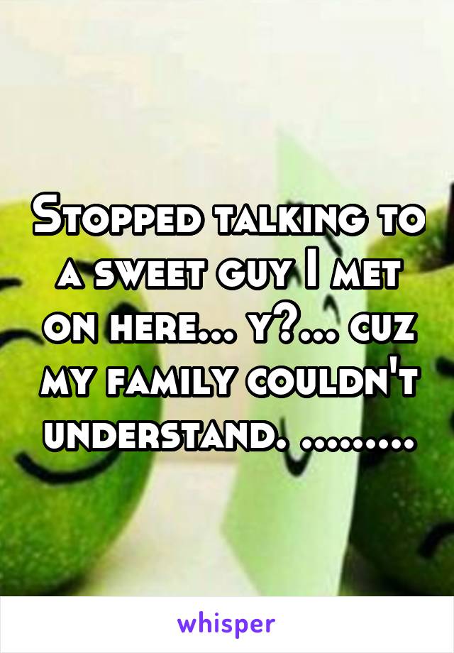 Stopped talking to a sweet guy I met on here... y?... cuz my family couldn't understand. .........