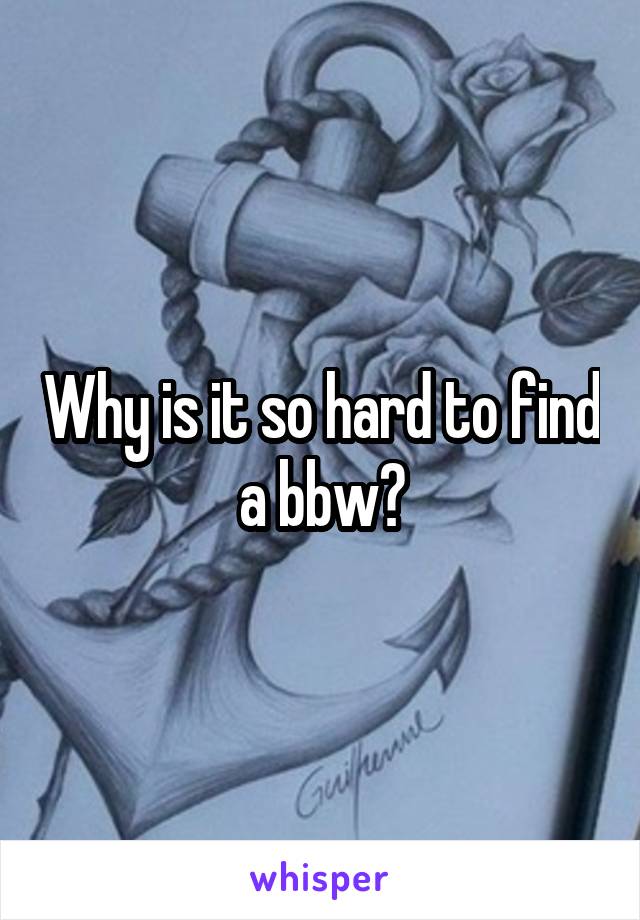 Why is it so hard to find a bbw?