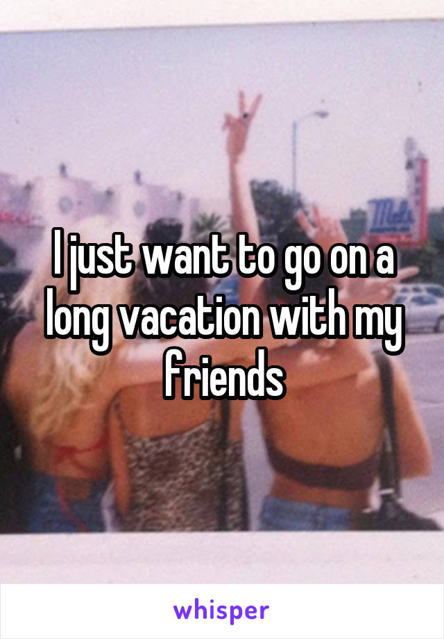 I just want to go on a long vacation with my friends