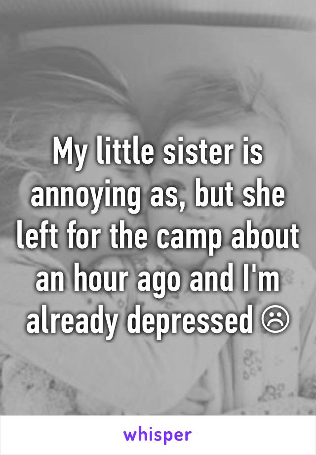My little sister is annoying as, but she left for the camp about an hour ago and I'm already depressed ☹