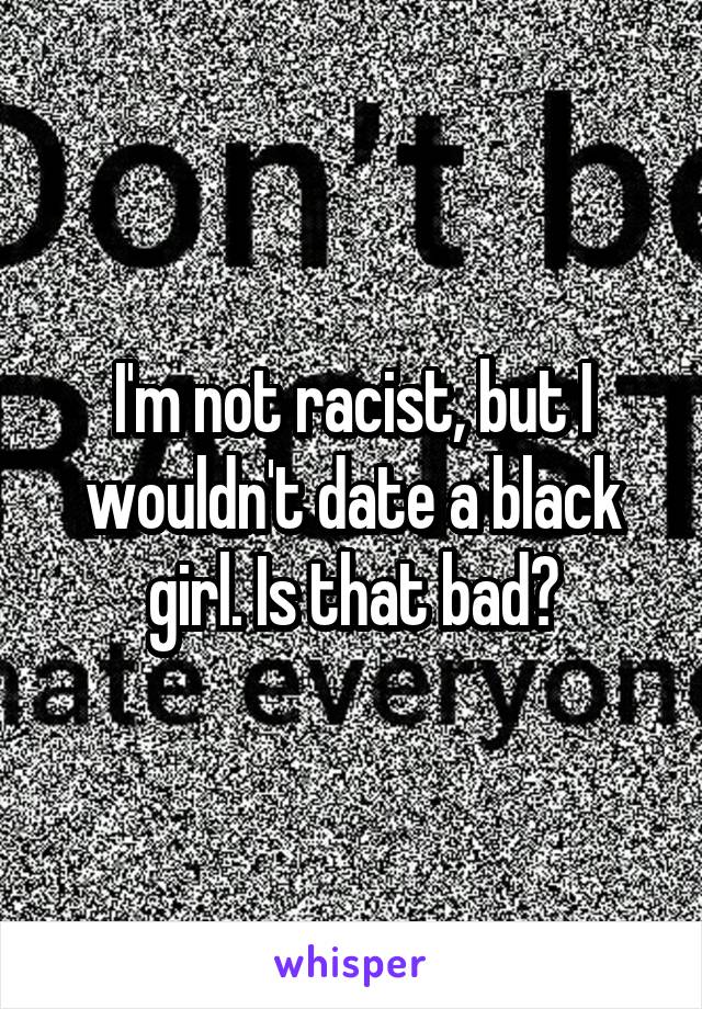 I'm not racist, but I wouldn't date a black girl. Is that bad?