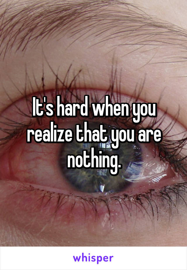 It's hard when you realize that you are nothing.