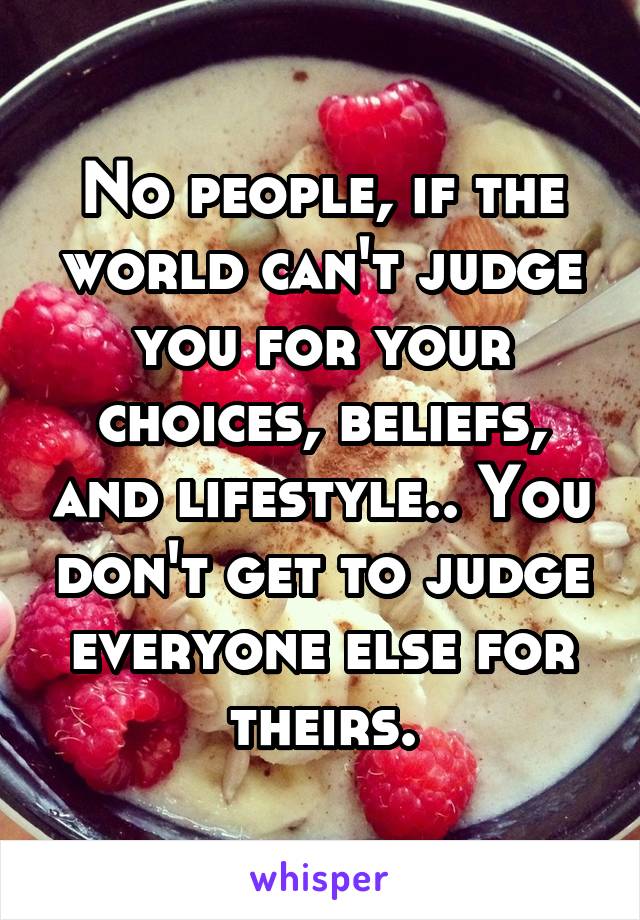 No people, if the world can't judge you for your choices, beliefs, and lifestyle.. You don't get to judge everyone else for theirs.