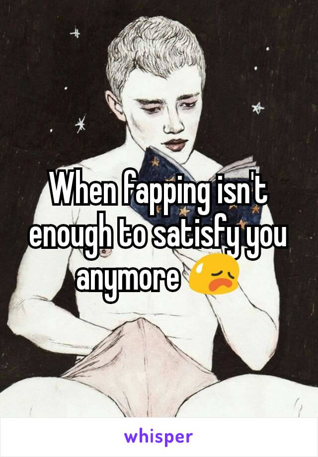 When fapping isn't enough to satisfy you anymore 😥