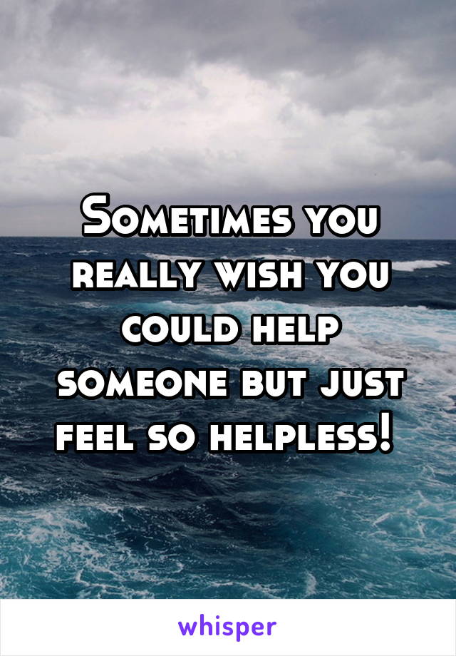 Sometimes you really wish you could help someone but just feel so helpless! 