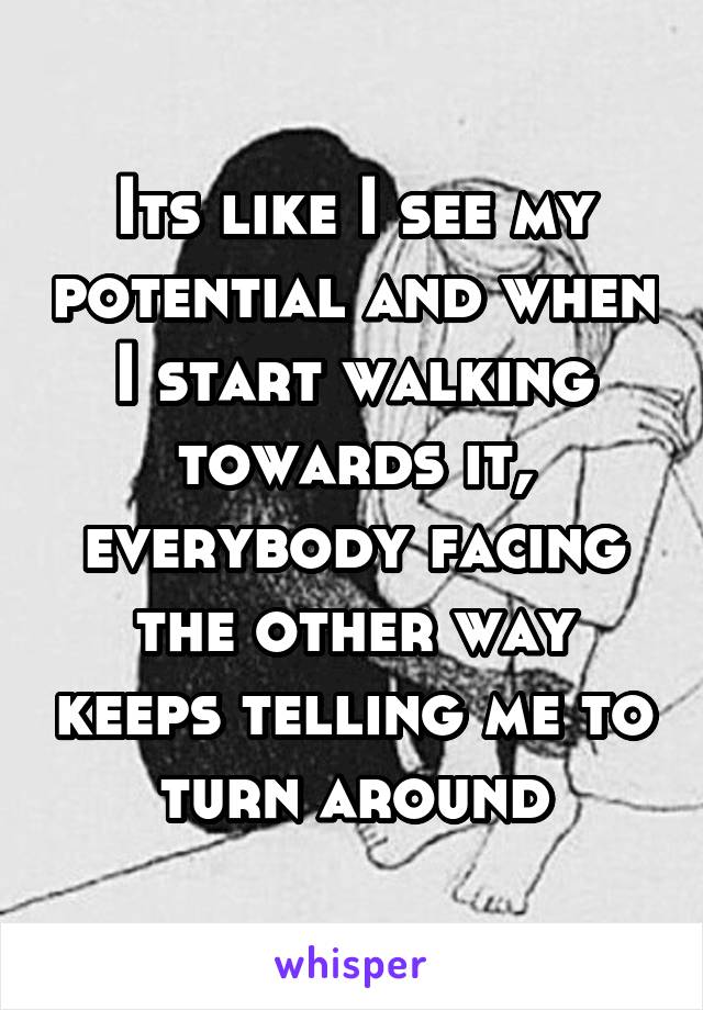 Its like I see my potential and when I start walking towards it, everybody facing the other way keeps telling me to turn around