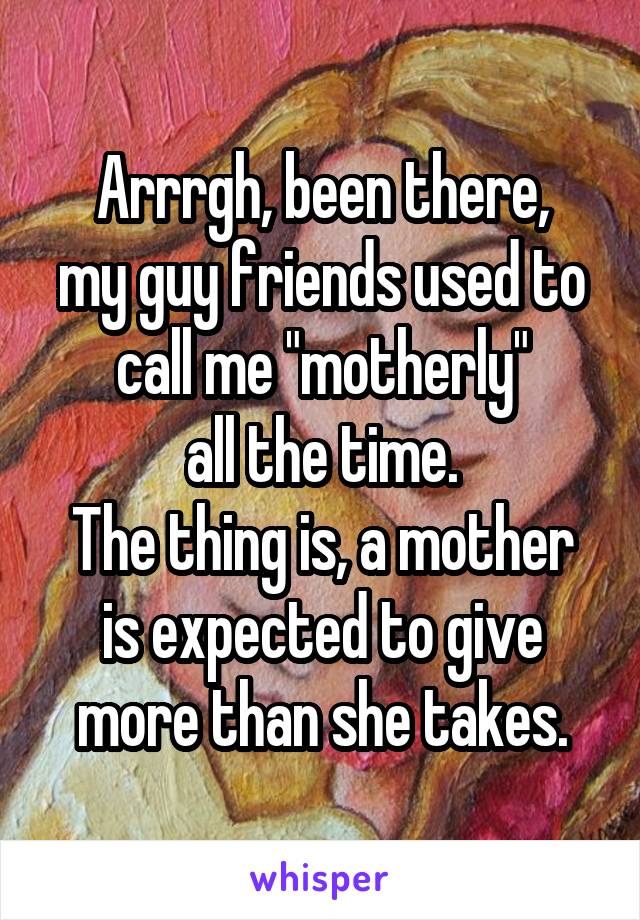 Arrrgh, been there,
my guy friends used to call me "motherly"
all the time.
The thing is, a mother is expected to give more than she takes.