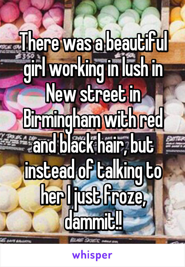 There was a beautiful girl working in lush in New street in Birmingham with red and black hair, but instead of talking to her I just froze, dammit!!