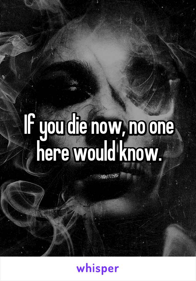 If you die now, no one here would know.