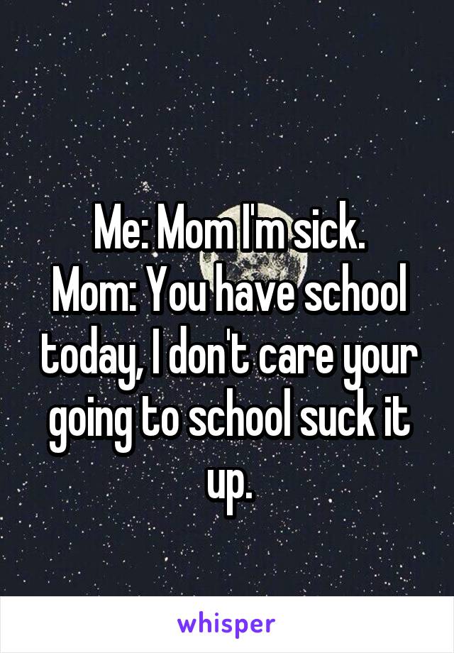 
Me: Mom I'm sick.
Mom: You have school today, I don't care your going to school suck it up.