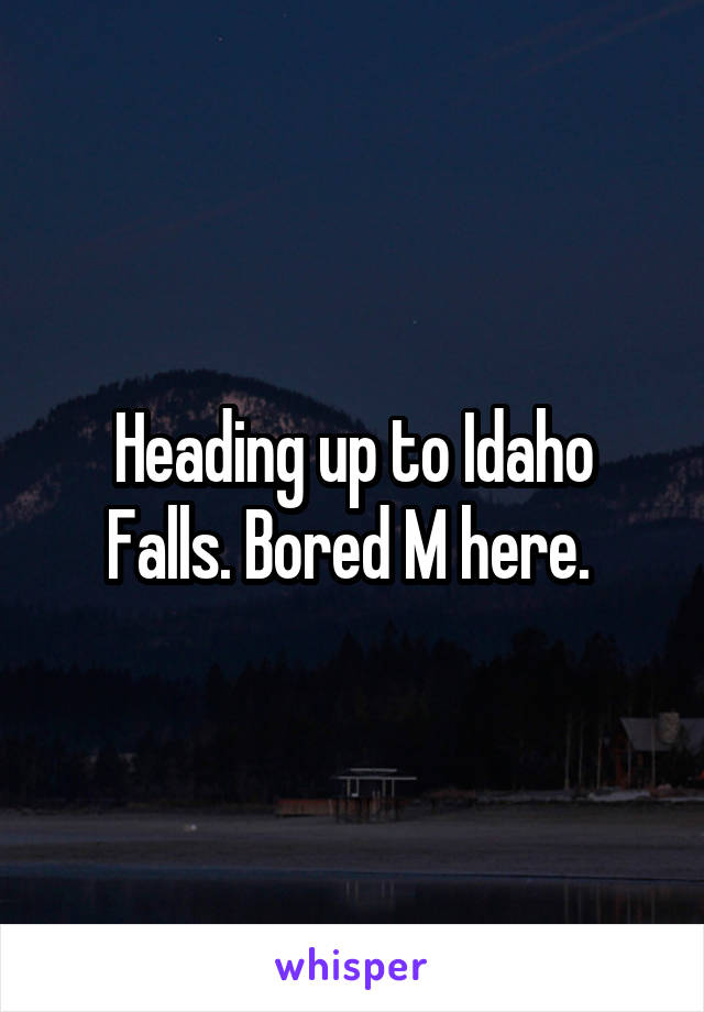 Heading up to Idaho Falls. Bored M here. 