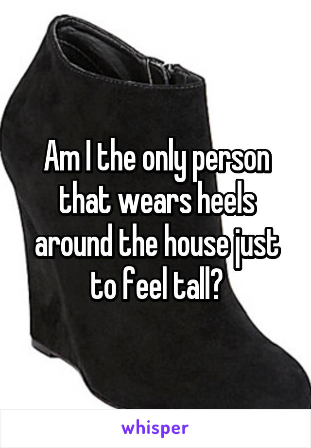 Am I the only person that wears heels around the house just to feel tall?