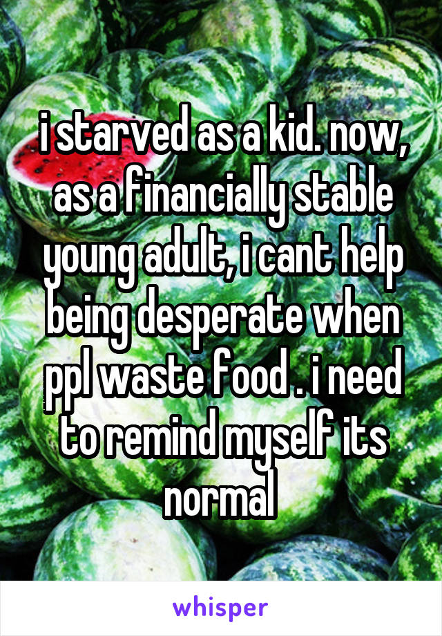 i starved as a kid. now, as a financially stable young adult, i cant help being desperate when ppl waste food . i need to remind myself its normal 