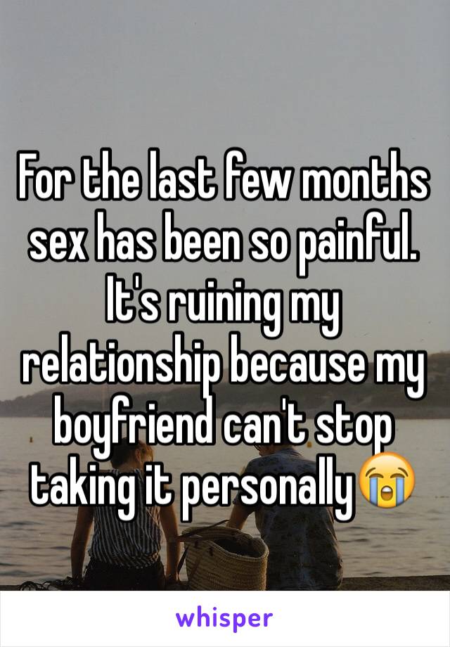 For the last few months sex has been so painful. It's ruining my relationship because my boyfriend can't stop taking it personally😭