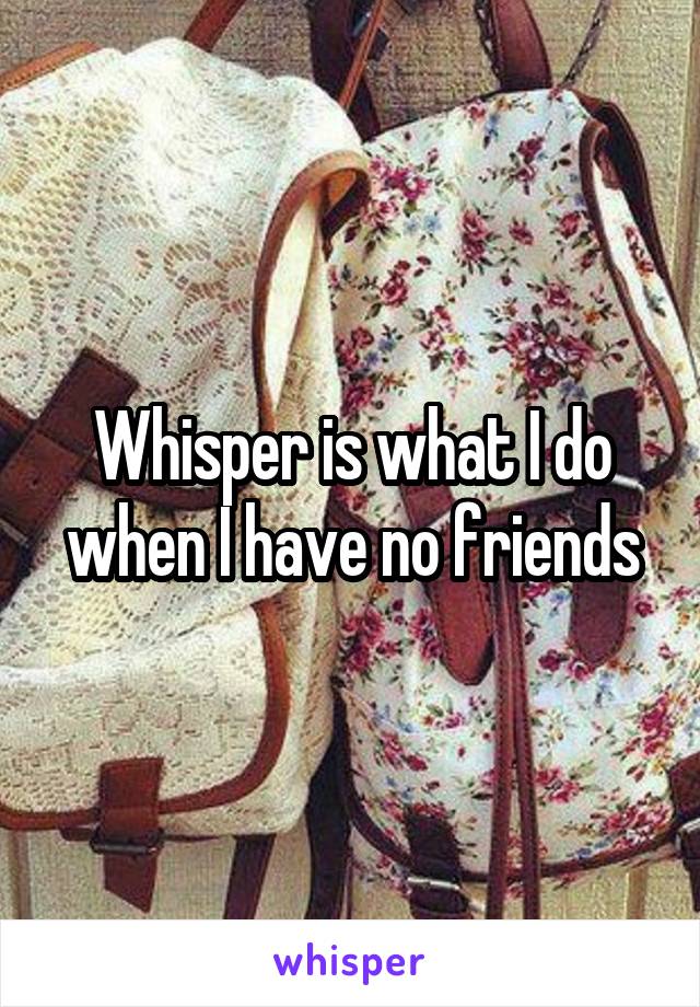 Whisper is what I do when I have no friends