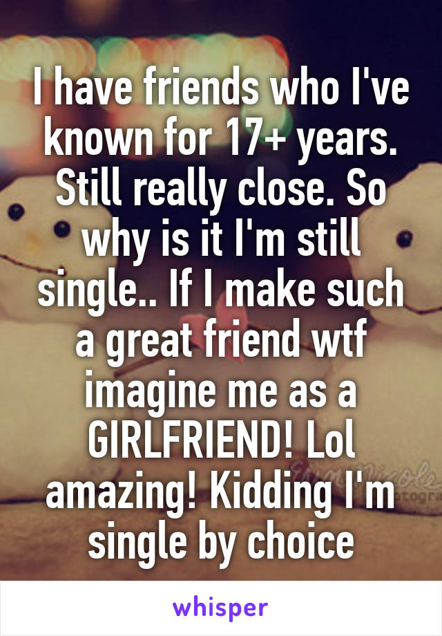 I have friends who I've known for 17+ years. Still really close. So why is it I'm still single.. If I make such a great friend wtf imagine me as a GIRLFRIEND! Lol amazing! Kidding I'm single by choice