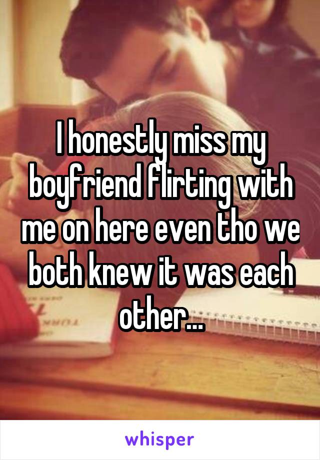 I honestly miss my boyfriend flirting with me on here even tho we both knew it was each other…