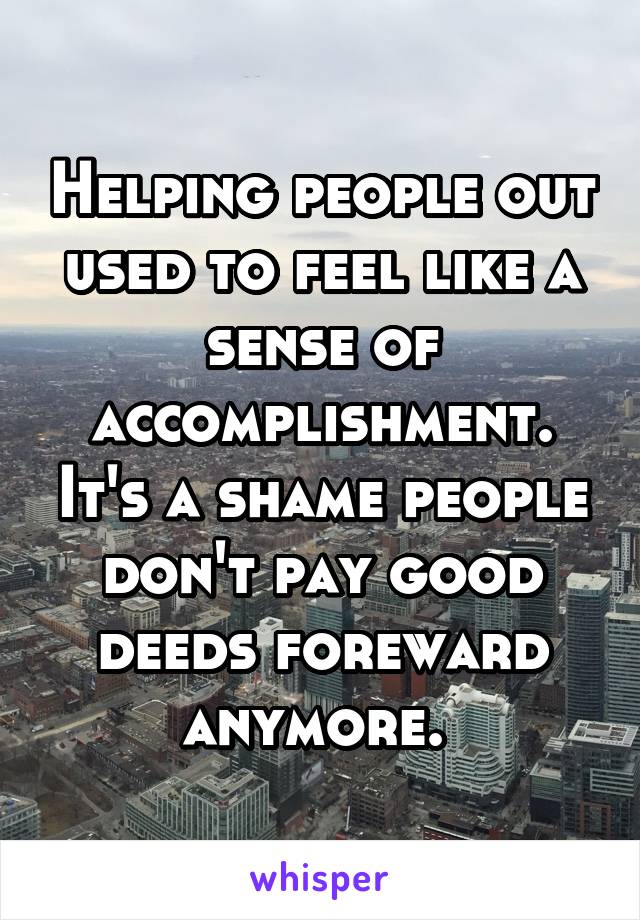 Helping people out used to feel like a sense of accomplishment. It's a shame people don't pay good deeds foreward anymore. 