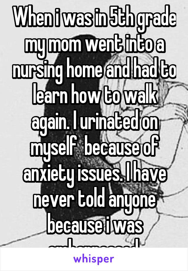 When i was in 5th grade my mom went into a nursing home and had to learn how to walk again. I urinated on myself  because of anxiety issues. I have never told anyone because i was embarrassed.