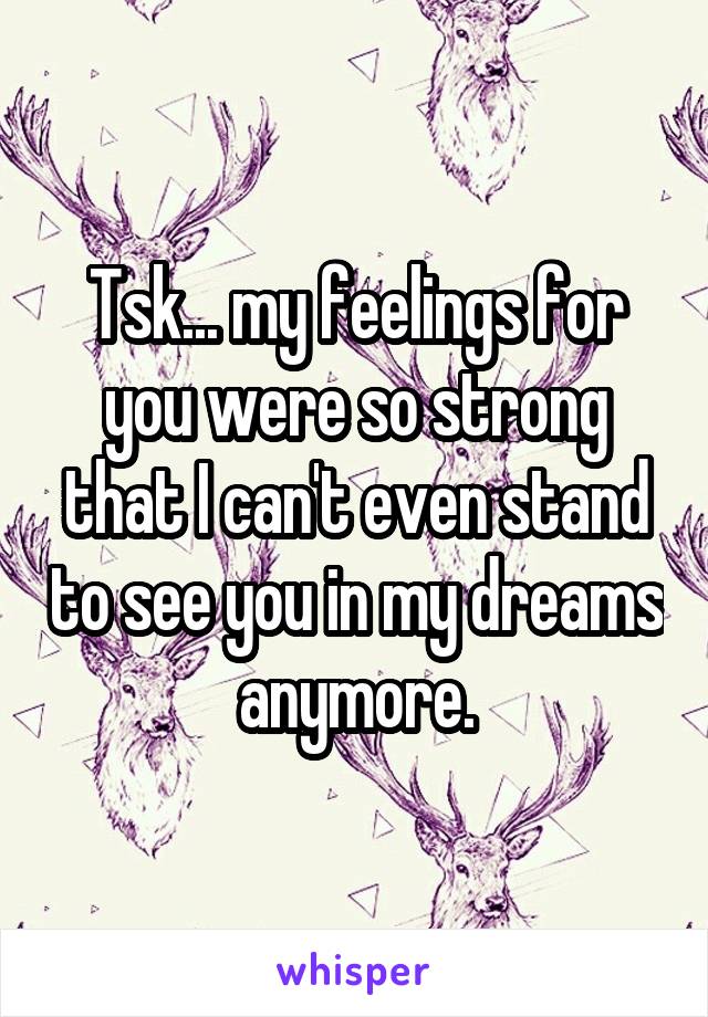 Tsk... my feelings for you were so strong that I can't even stand to see you in my dreams anymore.