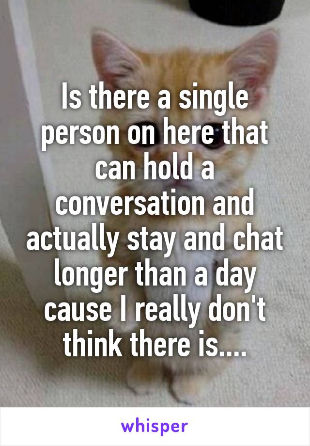 Is there a single person on here that can hold a conversation and actually stay and chat longer than a day cause I really don't think there is....